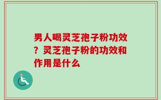 男人喝灵芝孢子粉功效？灵芝孢子粉的功效和作用是什么