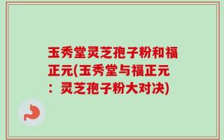 玉秀堂灵芝孢子粉和福正元(玉秀堂与福正元：灵芝孢子粉大对决)