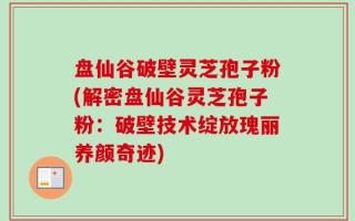 盘仙谷破壁灵芝孢子粉(解密盘仙谷灵芝孢子粉：破壁技术绽放瑰丽养颜奇迹)