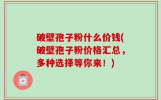 破壁孢子粉什么价钱(破壁孢子粉价格汇总，多种选择等你来！)