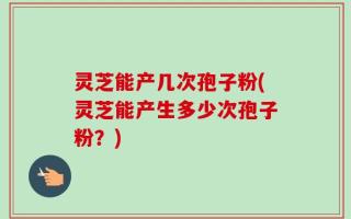 灵芝能产几次孢子粉(灵芝能产生多少次孢子粉？)