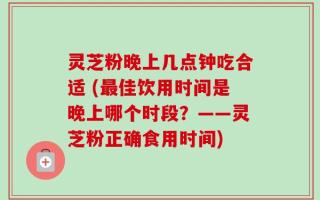 灵芝粉晚上几点钟吃合适 (最佳饮用时间是晚上哪个时段？——灵芝粉正确食用时间)