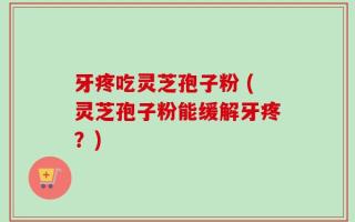 牙疼吃灵芝孢子粉 (灵芝孢子粉能缓解牙疼？)