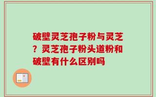 破壁灵芝孢子粉与灵芝？灵芝孢子粉头道粉和破壁有什么区别吗