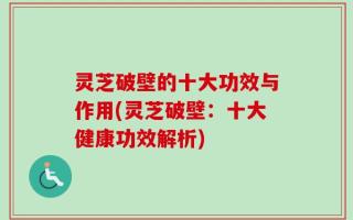 灵芝破壁的十大功效与作用(灵芝破壁：十大健康功效解析)
