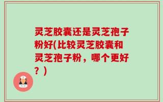灵芝胶囊还是灵芝孢子粉好(比较灵芝胶囊和灵芝孢子粉，哪个更好？)