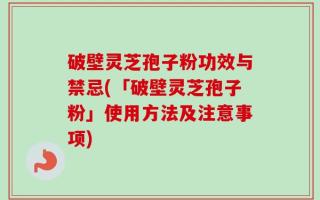 破壁灵芝孢子粉功效与禁忌(「破壁灵芝孢子粉」使用方法及注意事项)