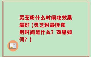 灵芝粉什么时候吃效果最好 (灵芝粉最佳食用时间是什么？效果如何？)