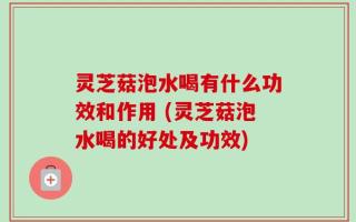灵芝菇泡水喝有什么功效和作用 (灵芝菇泡水喝的好处及功效)