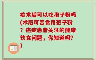癌术后可以吃孢子粉吗(术后可否食用孢子粉？癌症患者关注的健康饮食问题，你知道吗？)
