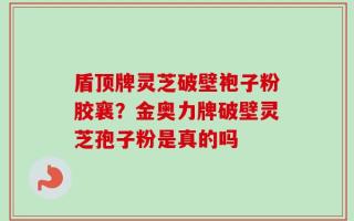 盾顶牌灵芝破壁袍子粉胶襄？金奥力牌破壁灵芝孢子粉是真的吗