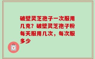 破壁灵芝孢子一次服用几克？破壁灵芝孢子粉每天服用几次，每次服多少