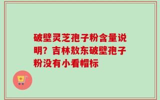 破壁灵芝孢子粉含量说明？吉林敖东破壁孢子粉没有小看帽标
