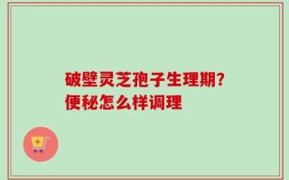 破壁灵芝孢子生理期？便秘怎么样调理