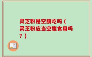 灵芝粉是空腹吃吗 (灵芝粉应当空腹食用吗？)