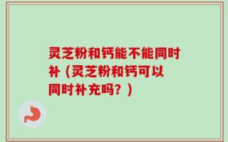 灵芝粉和钙能不能同时补 (灵芝粉和钙可以同时补充吗？)