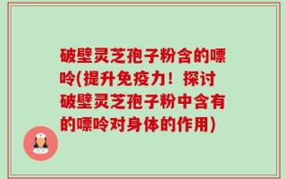破壁灵芝孢子粉含的嘌呤(提升免疫力！探讨破壁灵芝孢子粉中含有的嘌呤对身体的作用)
