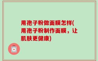 用孢子粉做面膜怎样(用孢子粉制作面膜，让肌肤更健康)