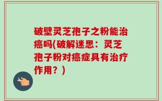 破壁灵芝孢子之粉能治癌吗(破解迷思：灵芝孢子粉对癌症具有治疗作用？)