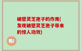 破壁灵芝孢子的作用(发现破壁灵芝孢子带来的惊人功效)