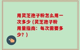 用灵芝孢子粉怎么用一次多少 (灵芝孢子粉用量指南：每次需要多少？)