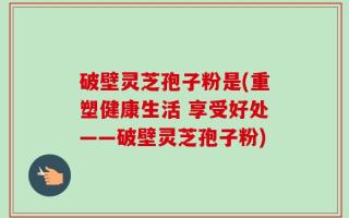 破壁灵芝孢子粉是(重塑健康生活 享受好处——破壁灵芝孢子粉)