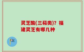 灵芝酸(三萜类)？福建灵芝有哪几种