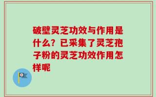 破壁灵芝功效与作用是什么？已采集了灵芝孢子粉的灵芝功效作用怎样呢