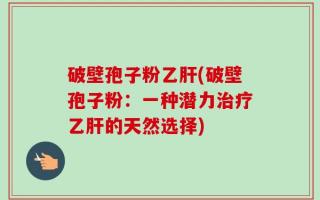 破壁孢子粉乙肝(破壁孢子粉：一种潜力治疗乙肝的天然选择)