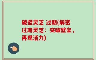 破壁灵芝 过期(解密过期灵芝：突破壁垒，再现活力)