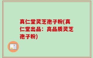 真仁堂灵芝孢子粉(真仁堂出品：高品质灵芝孢子粉)