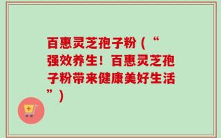 百惠灵芝孢子粉 (“强效养生！百惠灵芝孢子粉带来健康美好生活”)