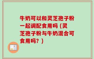 牛奶可以和灵芝孢子粉一起调配食用吗 (灵芝孢子粉与牛奶混合可食用吗？)