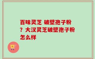 百味灵芝 破壁孢子粉？大汉灵芝破壁孢子粉怎么样