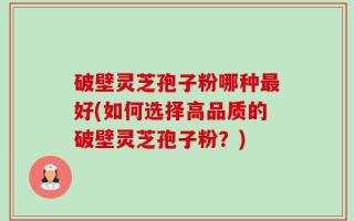 破壁灵芝孢子粉哪种最好(如何选择高品质的破壁灵芝孢子粉？)