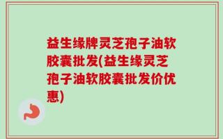 益生缘牌灵芝孢子油软胶囊批发(益生缘灵芝孢子油软胶囊批发价优惠)