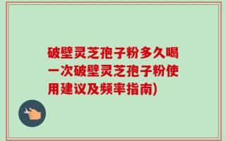 破壁灵芝孢子粉多久喝一次破壁灵芝孢子粉使用建议及频率指南)