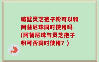 破壁灵芝孢子粉可以和阿替尼珠同时使用吗 (阿替尼珠与灵芝孢子粉可否同时使用？)