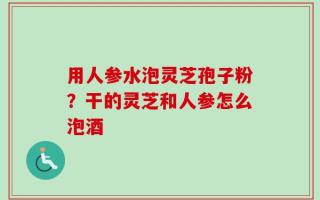 用人参水泡灵芝孢子粉？干的灵芝和人参怎么泡酒