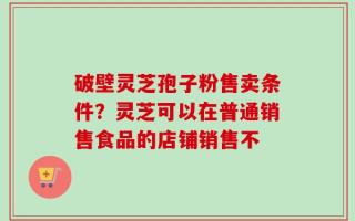 破壁灵芝孢子粉售卖条件？灵芝可以在普通销售食品的店铺销售不
