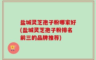 盐城灵芝孢子粉哪家好(盐城灵芝孢子粉排名前三的品牌推荐)