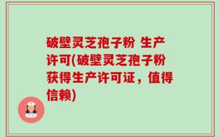 破壁灵芝孢子粉 生产许可(破壁灵芝孢子粉获得生产许可证，值得信赖)