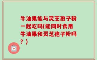 牛油果能与灵芝孢子粉一起吃吗(能同时食用牛油果和灵芝孢子粉吗？)