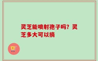 灵芝能喷射孢子吗？灵芝多大可以摘