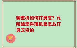破壁机如何打灵芝？九阳破壁料理机是怎么打灵芝粉的