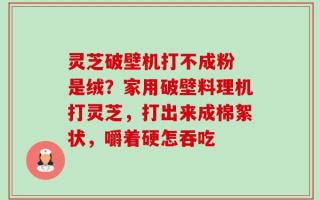 灵芝破壁机打不成粉 是绒？家用破壁料理机打灵芝，打出来成棉絮状，嚼着硬怎吞吃