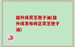 益升缘灵芝孢子油(益升缘发布纯正灵芝孢子油)