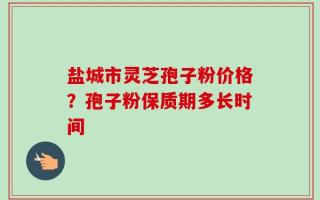 盐城市灵芝孢子粉价格？孢子粉保质期多长时间