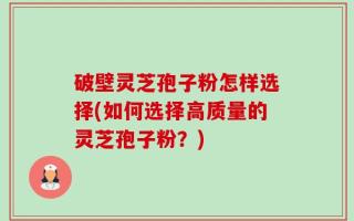 破壁灵芝孢子粉怎样选择(如何选择高质量的灵芝孢子粉？)