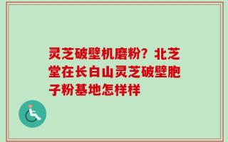 灵芝破壁机磨粉？北芝堂在长白山灵芝破壁胞子粉基地怎样样